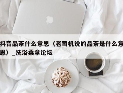 济南抖音品茶什么意思（老司机说的品茶是什么意思）_洗浴桑拿论坛