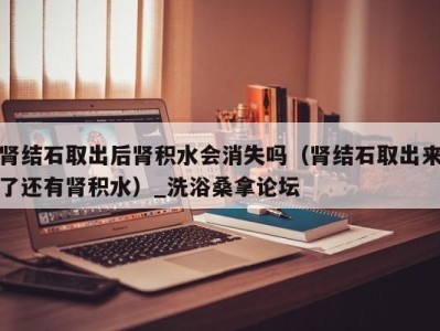 济南肾结石取出后肾积水会消失吗（肾结石取出来了还有肾积水）_洗浴桑拿论坛