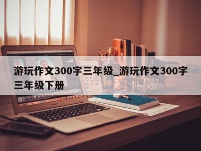 济南游玩作文300字三年级_游玩作文300字三年级下册 