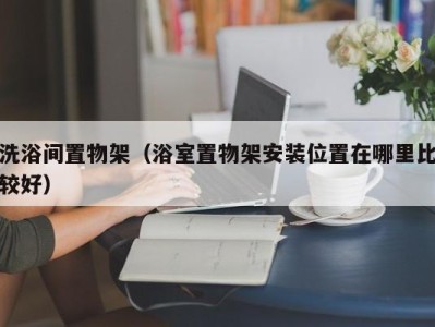 济南洗浴间置物架（浴室置物架安装位置在哪里比较好）