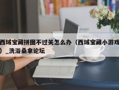 济南西域宝藏拼图不过关怎么办（西域宝藏小游戏）_洗浴桑拿论坛