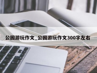 济南公园游玩作文_公园游玩作文300字左右 