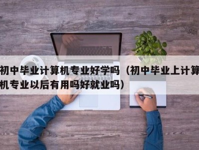 济南初中毕业计算机专业好学吗（初中毕业上计算机专业以后有用吗好就业吗）