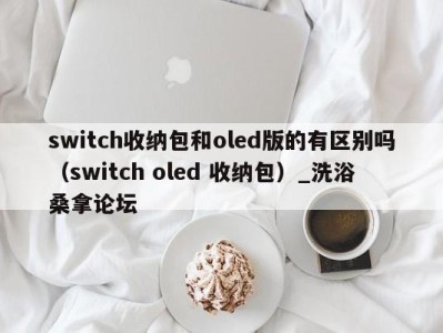 济南switch收纳包和oled版的有区别吗（switch oled 收纳包）_洗浴桑拿论坛