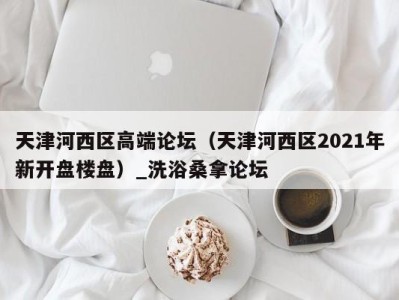 济南天津河西区高端论坛（天津河西区2021年新开盘楼盘）_洗浴桑拿论坛