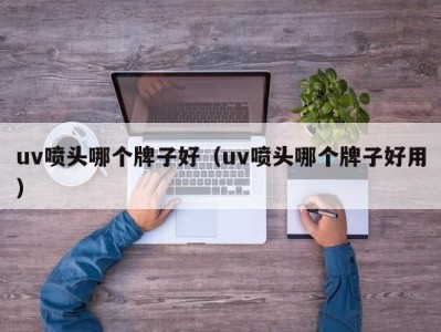 济南uv喷头哪个牌子好（uv喷头哪个牌子好用）