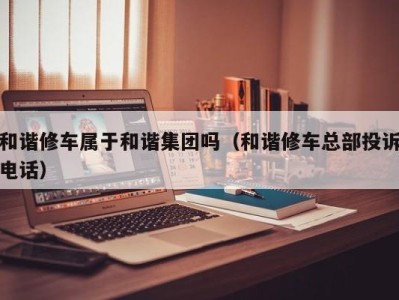 济南和谐修车属于和谐集团吗（和谐修车总部投诉电话）