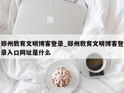 济南郑州教育文明博客登录_郑州教育文明博客登录入口网址是什么 