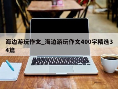 济南海边游玩作文_海边游玩作文400字精选34篇 