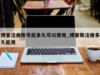 济南博客注册账号后多久可以使用_博客账注册多久能用 