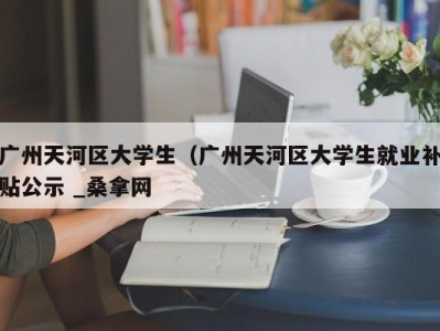 济南广州天河区大学生（广州天河区大学生就业补贴公示 _桑拿网