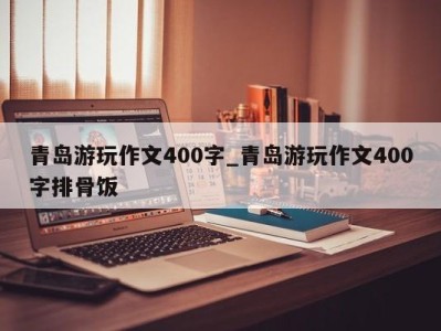 济南青岛游玩作文400字_青岛游玩作文400字排骨饭 