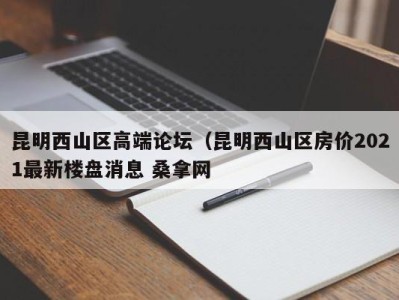 济南昆明西山区高端论坛（昆明西山区房价2021最新楼盘消息 桑拿网