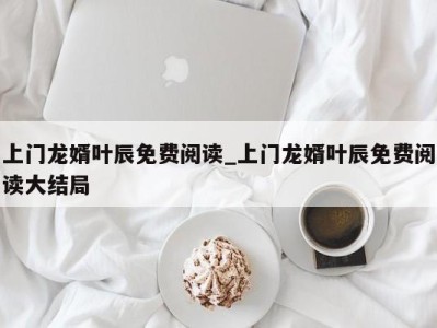 济南上门龙婿叶辰免费阅读_上门龙婿叶辰免费阅读大结局 