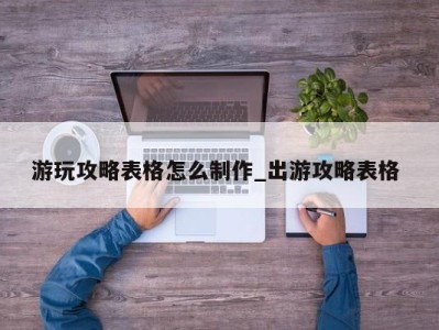 济南游玩攻略表格怎么制作_出游攻略表格 