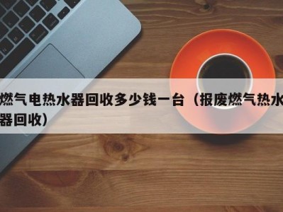 济南燃气电热水器回收多少钱一台（报废燃气热水器回收）