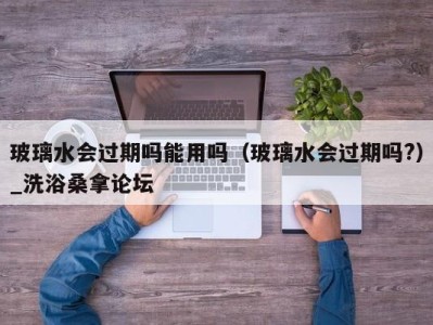 济南玻璃水会过期吗能用吗（玻璃水会过期吗?）_洗浴桑拿论坛