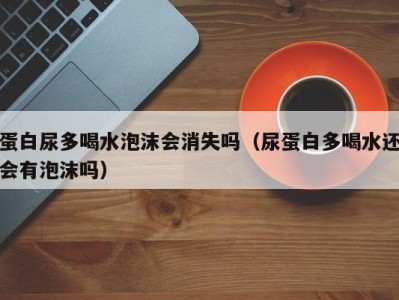 济南蛋白尿多喝水泡沫会消失吗（尿蛋白多喝水还会有泡沫吗）