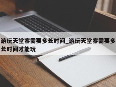 济南游玩天堂寨需要多长时间_游玩天堂寨需要多长时间才能玩 