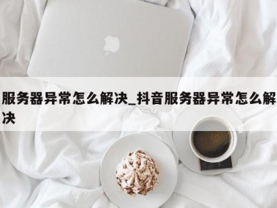 济南服务器异常怎么解决_抖音服务器异常怎么解决 