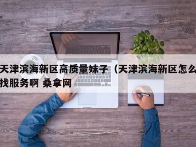 济南天津滨海新区高质量妹子（天津滨海新区怎么找服务啊 桑拿网