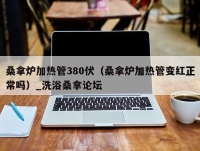 济南桑拿炉加热管380伏（桑拿炉加热管变红正常吗）_洗浴桑拿论坛