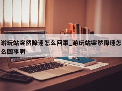 济南游玩站突然降速怎么回事_游玩站突然降速怎么回事啊 