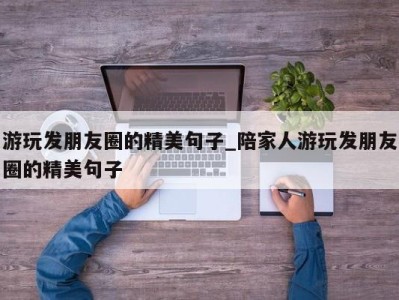 济南游玩发朋友圈的精美句子_陪家人游玩发朋友圈的精美句子 