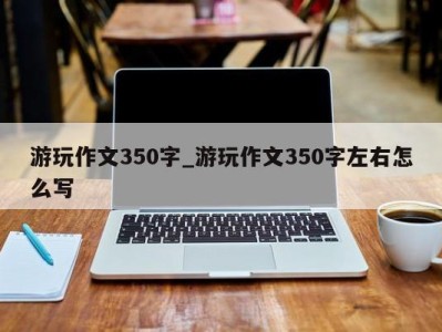 济南游玩作文350字_游玩作文350字左右怎么写 