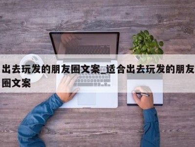 济南出去玩发的朋友圈文案_适合出去玩发的朋友圈文案 