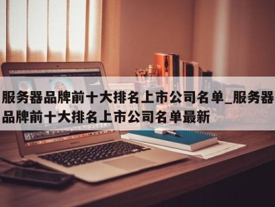 济南服务器品牌前十大排名上市公司名单_服务器品牌前十大排名上市公司名单最新 