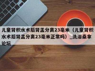 济南儿童肾积水术后肾盂分离23毫米（儿童肾积水术后肾盂分离23毫米正常吗）_洗浴桑拿论坛