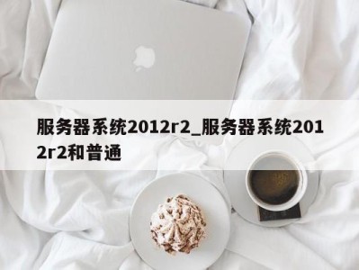 济南服务器系统2012r2_服务器系统2012r2和普通 