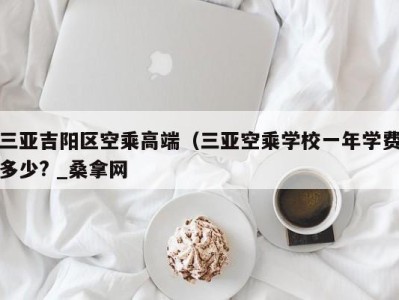 济南三亚吉阳区空乘高端（三亚空乘学校一年学费多少? _桑拿网