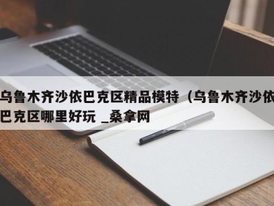 济南乌鲁木齐沙依巴克区精品模特（乌鲁木齐沙依巴克区哪里好玩 _桑拿网