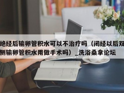 济南绝经后输卵管积水可以不治疗吗（闭经以后双侧输卵管积水用做手术吗）_洗浴桑拿论坛