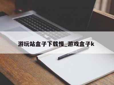 济南游玩站盒子下载慢_游戏盒子k 