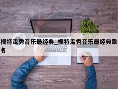 济南模特走秀音乐最经典_模特走秀音乐最经典歌名 