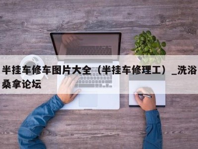 济南半挂车修车图片大全（半挂车修理工）_洗浴桑拿论坛