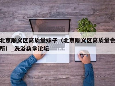 济南北京顺义区高质量妹子（北京顺义区高质量会所）_洗浴桑拿论坛