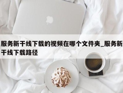 济南服务新干线下载的视频在哪个文件夹_服务新干线下载路径 