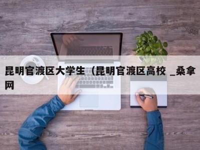 济南昆明官渡区大学生（昆明官渡区高校 _桑拿网