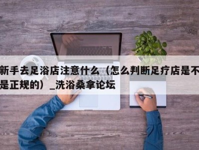 济南新手去足浴店注意什么（怎么判断足疗店是不是正规的）_洗浴桑拿论坛