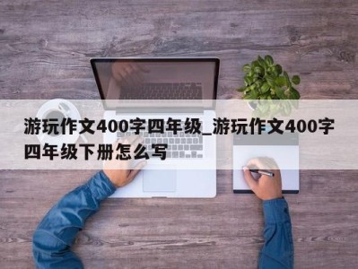 济南游玩作文400字四年级_游玩作文400字四年级下册怎么写 