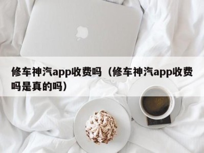 济南修车神汽app收费吗（修车神汽app收费吗是真的吗）